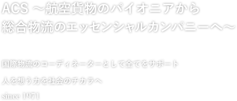 ACS 〜それは航空物流のパイオニア〜 21世紀に羽ばたく、国際航空物流のパイオニア 国際物流のコーディネーターとして全てをサポート 人を思う力を社会のチカラへ since 1971