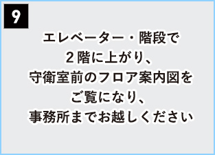 9 エレベーター・階段で２階に上がり、守衛室前のフロア案内図をご覧になり、事務所までお越しください